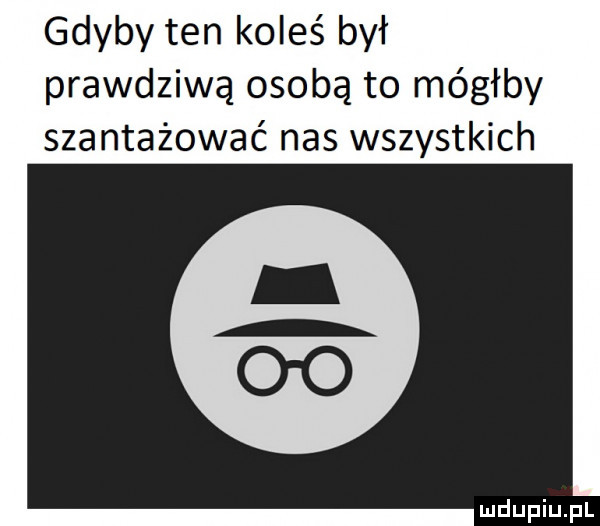gdyby ten koleś był prawdziwą osobą to mógłby szantażować nas wszystkich