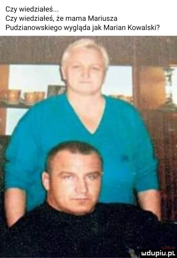 czy wiedziałeśm czy wiedziałeś że mama marusza pudzianowskiego wygląda jak marian kowalski