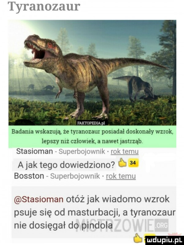 tyranozaur bahama wskazują ze tyranozaur posiadał doskonaly wzrok lepszy mz czlowrek a nawe jastrząb stasioman superbojowmk rok temu abak tego dowiedziono ó bosston superbolowmk rok temu stasioman otóż jak wiadomo wzrok psuje się od masturbacji a tyranozaur nie dosięgał do pindola s