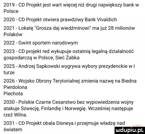 cd projekt jest wart więcej niż drugi największy bank w polsce      cd projekt otwiera prawdziwy bank vivaldich      lokatę grosza daj wiedźminowi majuż    milionów polaków      gwint sportem narodowym      cd projekt red wykupuje ostatnią legalną działalność gospodarczą w polsce sieć żabka      andrzej sapkowski wygrywa wybory prezydenckie wi turze      wojsko obrony terytorialnej zmienia nazwę na biedna pierdolona piechota      polskie czarne cesarstwo bez wypowiedzenia wojny atakuje szwecję finlandię i norwegię. wcześniej następuje rzeź wilna.      cd projekt obala disneya i przejmuje władzę nad