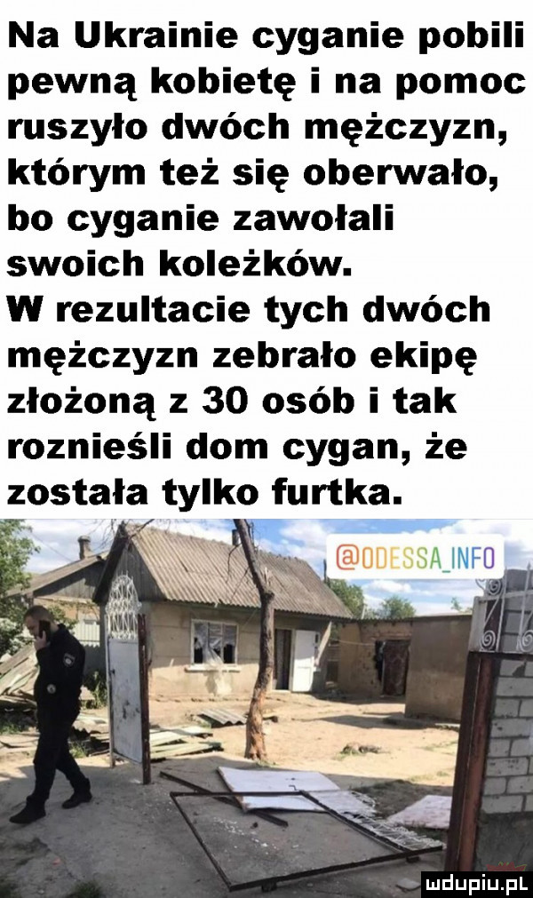 na ukrainie cyganie pobili pewną kobietę i na pomoc ruszyło dwóch mężczyzn którym też się oberwało bo cyganie zawołali swoich koleżków. w rezultacie tych dwóch mężczyzn zebrało ekipę złożoną z    osób i tak roznieśli dom cygan że została tylko furtka. w x x