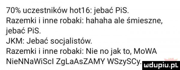 uczestników hot    jebać pis. razemki i inne robaki hahaha ale śmieszne jebać pis. jkm jebać socjalistów razemki i inne robaki nie no jak to mowa niennawiscl zglaaszamy wszyscy