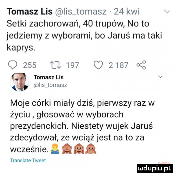 tomasz lis ihs tomasz    kwi setki zachorowań    trupów noto jedziemy z wyborami bo jaruś ma taki kaprys. q     a     q      a z tomasz lis v łisjomasz moje córki miały dziś pierwszy raz w życiu głosować w wyborach prezydenckich. niestety wujek jaruś zdecydował ze wciąż jest na to za wcześnie. abakankami transłale tweet ludu iu. l