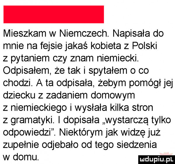 mieszkam w niemczech. napisała do mnie na fejsie jakaś kobieta z polski z pytaniem czy znam niemiecki. odpisałem że tak i spytałem o co chodzi. a ta odpisała żebym pomógł jej dziecku z zadaniem domowym z niemieckiego i wysłała kilka stron z gramatyki. i dopisała wystarczą tylko odpowiedzi. niektórym jak widzę już zupełnie odjebało od tego siedzenia w domu