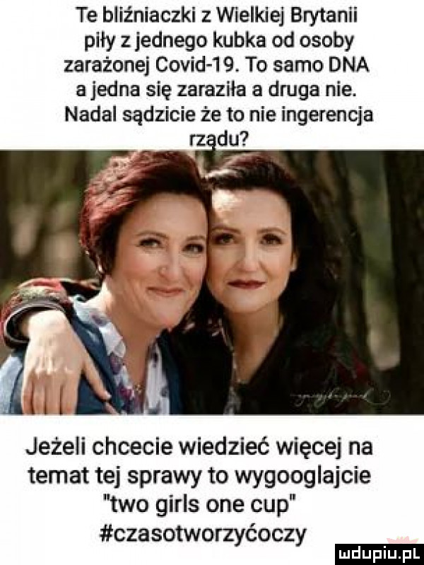 te bliźniaczki z wielkiej brytanii piły z jednego kubka od osoby zarażone covid   . to samo dna a jedna się zaraziła a druga nie. nadal sądzicie że to nie ingerencja rz du jeżeli chcecie wiedzieć więcej na temat tej sprawy to wygooglujcie tao girls one cup czasotworzyćoczy