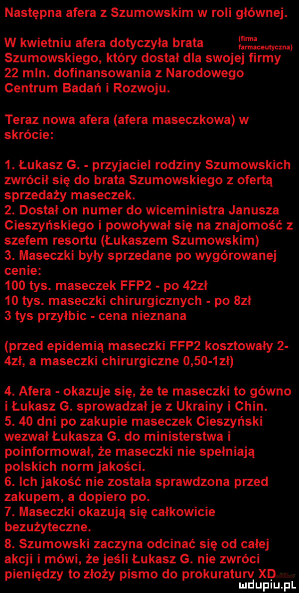 następna afera z szumowskim w roli głównej. w kwietniu afera dotyczyła brata emma   uhowskiego. który dostał dla swojej firmy    mln. dofinansowania z narodowego centrum badań i rozwoju. teraz nowa afera afera mareczkowa w skrócie  . łukasz g. przyjaciel rodziny szumowskich zwrócił się do brata szumowskiego z ofertą sprzedaży maseczek.  . dostał on numer do wiceministra janusza cieszyńskiego i powoływał się na znajomość z szefem resortu łukaszem szumowskim  . maseczki były sprzedane po wygórowanej cenie     tys. maseczek fdp  po    ł    tys. maseczki chirurgicznych po sal   tys przyłbic cena nieznana przed epidemią maseczki fdp  kosztowały    zl a maseczki chirurgiczne       zł  . afera okazuje się że te maseczki to gówno i łukasz g. sprowadzał je z ukrainy i chin.  .    dni po zakupie maseczek cieszyński wezwał łukasza g. do ministerstwa i poinformował że maseczki nie spełniają polskich norm jakości.  . ich jakość nie zostala sprawdzona przed zakupem a dopiero po.  . maseczki okazują się całkowicie bezużyteczne.  . szumowski zaczyna odcinać się od calej akcji i mówi że jeśli łukasz g. nie zwróci pieniędzy to złoży pismo do prokuraturv xdjlrl mduplu pl