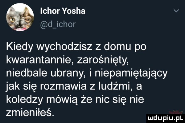 ichor yasha v djchor kiedy wychodzisz z domu po kwarantannie zarośnięty niedbale ubrany i niepamiętający jak się rozmawia z ludźmi a koledzy mówią że nic się nie zmieniłeś. abakankami mduplu pl
