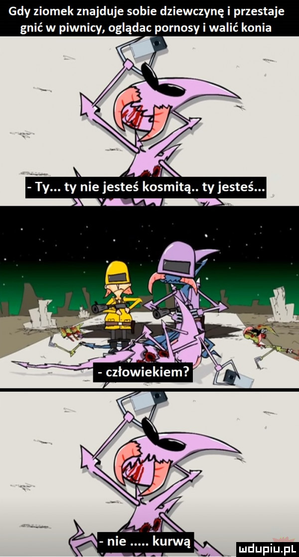 gdy ziomek znajduje sobie dziewczynę i przestaje gnić w piwnicy oglądac pornosy i walić konia i ty. ty nie jesteś kosmitą. ty jesteś. abakankami u   x. cziowiekiern ﬂ ludu iu. l