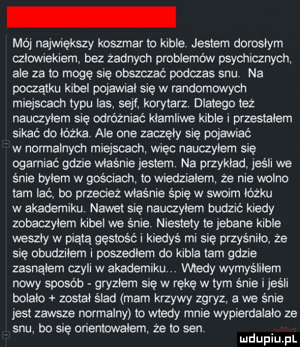 mój największy koszmar to kible. jestem dorosłym czlowiekiem bez żadnych problemów psychicznych ale za to mogę się obszczać podczas snu. na początku kibel pojawiał się w randomowych miejscach typu las sejf korytarz. dlatego też nauczyłem się odróżniać kłamliwe kible i przestalem sikać do łóżka. ale one zaczęły się pojawiać w normalnych miejscach więc nauczylem się ogarniać gdzie właśnie jestem. na przyklad jeśli we śnie bylem w gościach to wiedziałem że nie wolno tam lać bo przecież właśnie śpię w swoim łóżku w akademiku. nawet się nauczylem budzić kiedy zobaczylem kibel we śnie. niestety te jebane kible weszły w piątą gęstość i kiedyś mi się przyśniło że się obudziłem i poszedłem do kibla tam gdzie zasnąłem czyli w akademiku. wtedy wymyśliłem nowy sposób gryzlem się w rękę w tym śnie i jeśli bolało został ślad mam krzywy zgryz a we śnie jest zawsze normalny to wtedy mnie wypierdalało ze snu bo się orientowałem że to sen. mduplu pl