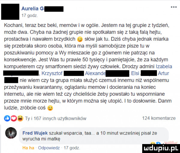 aurelia g    qodz kochani ieraz bez beki memów i w ogole. jestem na tej grupie z tydzi ń. może dwa chyba na żadnej grupie nie spotkalam się z taką falą haim. prosiacm i nawahem brzydkich. siew jak iu dziś ehyba jednak miarka się przebrała skoro osoba. która ma myśli samobójcze pisze iu w poszukiwaniu pomocy a wy mieszacie go z gównem nie pailząc na konsekwencje jasi was iu prawie    tysięcy i pamięiaide. że za każdym kompueierem ay smartfonem siedzi żywy aiowiek. drodzy admini izabela knyszioi aiexand ensi alu nie wiem czy ia grupa miała służyć czemuś innemu niż wspólnemu przeżywaniu kwarantanny. oglądaniu memów i docierania na koniec inierneiu ale nie wiem leż czy chcieliście żeby puwsiaio iu wspomniane przeze mnie morze heniu w którym można się utopić. i to dosłownie. dalim ludzie. zrobcie coś. oo. ty     innych ii yiknwnikńw     komemanp o fred wujek szukaiwsparua łba a    minuiwcześnle prsai ze wyrucila ml matkę ha iu odpowiedz and m