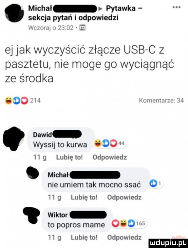 michal pytanka sekcja pytań i odpowiedzi i w i ii ej jak wyczyścić złącze usb c z pasztetu nie moge go wyciągnąć ze środka       kmmm tam    dawid wyssij to kurwa ooo hg lubiem odpowiedz. michai nie umiem tak mocno ssać o h g lubię   odpowiedz wam to popros mame     hg lunięto odpowiedz ludu iu. l