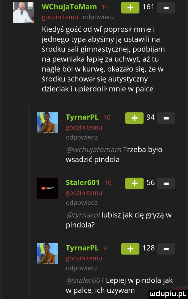 wchujatomam   .     godzmtemu liiwwugriz kiedyś gość od wf poprosił mnie i jednego typa abyśmyją ustawili na środku sali gimnastycznej podbijam na pewniaka łapię za uchwyt aż tu nagle ból w kurwę okazało się że w środku schował się autystyczny dzieciak i upierdolii mnie w palce eeg tyrnarpl       godom temu cfipomed dm            irli trzeba było wsadzić pindola stater         godzin temu uiprvrmurić agry herm lubisz jak cię gryzą w pindola tyrnarpl      godom temu huuvjph gan mól lepiej w pindolajak w palce ich używam mdupiu fl