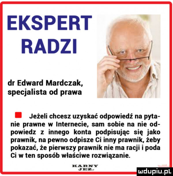 ekspert radzi dr edward mardczak specjalista od prawa. jeżeli chcesz uzyskać odpowiedź na pyta nie prawne w internecie sam sobie na nie od powiedz z innego konta podpisując się jako prawnik na pewno odpisze ci inny prawnik żeby pokazać że pierwszy prawnik nie ma racji i poda ci w ten sposób właściwe rozwiązanie. karny was