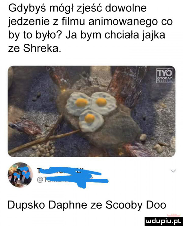 gdybyś mógł zjeść dowolne jedzenie z filmu animowanego co by to było ja bym chciała jajka ze shreka.   t. l l. abakankami dupsko daphne ze scoopy dao