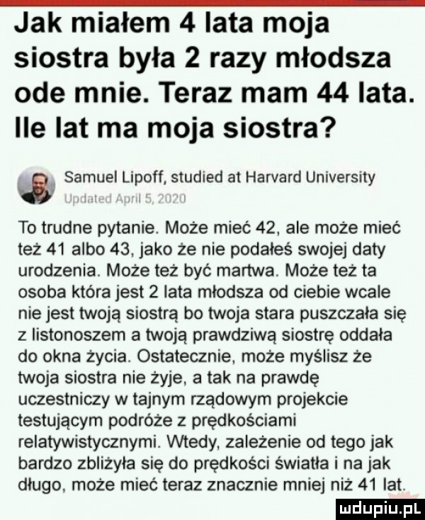 jak miałem   iata moja siostra była   razy młodsza ode mnie. teraz mam    lata. ile lat ma moja siostra   samuel lipoff studied at harvard university to trudne pytanie może mieć    ale może mieć też    albo   . jako że nie podałeś swojej daty urodzenia może też być martwa może też ta osoba która jest   lata mlodsza od ciebie wcale nie jest twoją siostrą bo twoja stara puszczala się z listonoszem a twoją prawdziwą siostrę oddala do okna życia. ostatecznie. może myślisz że twoja siostra nie żyje. a tak na prawdę uczestniczy w tajnym rządowym projekcie testującym podróże z prędkościami relatywistycznymi. wtedy żależenie od tego jak bardzo zbliżyła się do prędkości świetle i na jak dlugo może mieć teraz znacznie mniej niż    lat. ludu iu. l