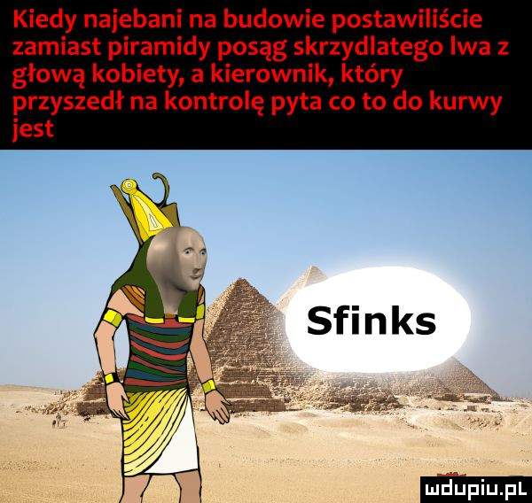 kiedy najebani na budowie postawiliście zamiast piramidy posąg skrzydlatego iwa głową kobiety a kierownik który przyszedł na kontrolę pyta co to do kurwy jest