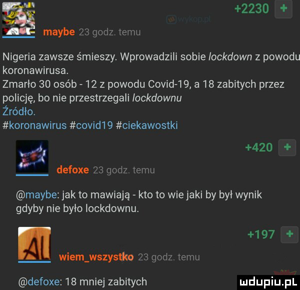 maybe   gad   viva nigeria zawsze śmieszy wprowadzili sobie iockdawn z powodu koronawirusa. zmarło    osób    z powodu covid    a    zabitych przez policję bo nie przestrzegali iockdownu żródło. koronawirus covid   ciekawostki.       defoxe    godz izmu maybe jak to mawiają kto to wiejaki by był wynik gdyby nie bylo iockdownu.    . wiem wszystkn    gad    ku defoxe    mnie zabitych