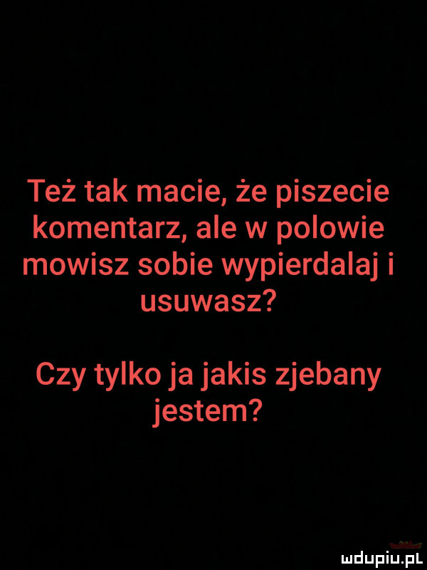 też tak macie że piszecie komentarz ale w polowie mowisz sobie wypierdalaj i usuwasz czy tylko ja jakis zjebany jestem mdupiutial