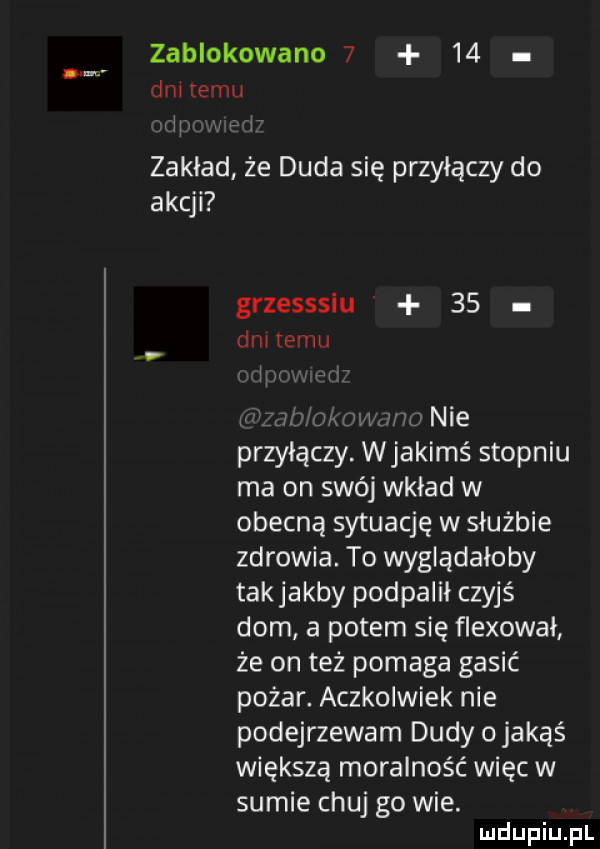 zablokowano      dni temu m  r zakład że duda sie przyłączy do akcji grzesssiu    dętemu l v w mi w w nie przyłączy. wjakimś stopniu ma on swój wkład w obecną sytuację w służbie zdrowia. to wyglądałoby takjakby podpalił czyjś dom a potem się flekował że on też pomaga gasić pożar. aczkolwiek nie podejrzewam dudy o jakąś większą moralność więc w sumie chuj go wie