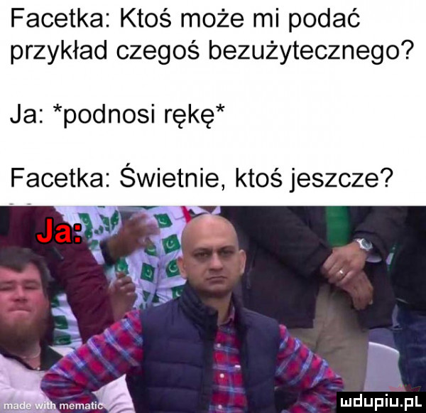 facetka ktoś może mi podać przykład czegoś bezużytecznego ja podnosi rękę facetka świetnie ktoś jeszcze ił. ą