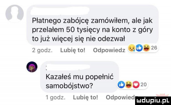 płatnego zabójcę zamówiłem ale jak przelałem    tysięcy na konto z góry to już więcej się nie odezwał   godzv lubię to odpowiedz cd. kazałeś mu popełnić samobójstwo          godz lubię to odpowied