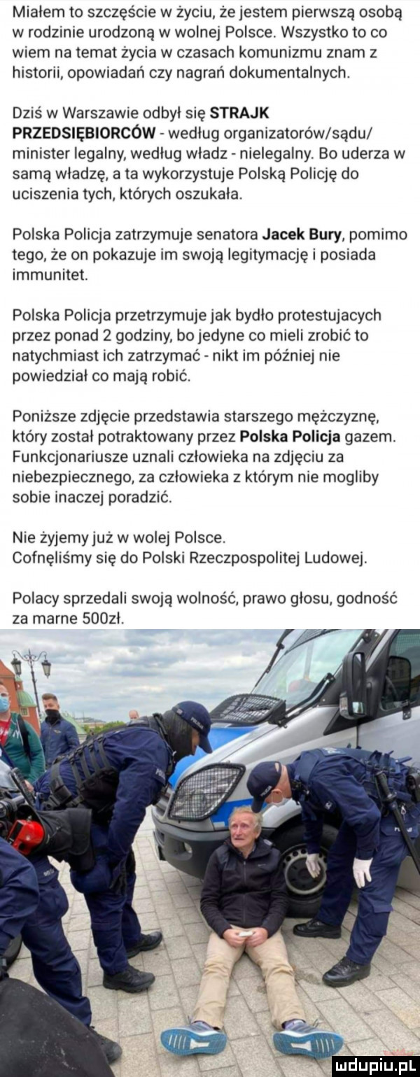 mialem to szczęście w życiu że jestem pierwszą osobą w rodzinie urodzoną w wolnej polsce. wszystko to co wiem na temat życia w czasach komunizmu znam z historii opowiadań czy nagrań dokumentalnych. dziś w warszawie odbyl się strajk przedsiębiorców wedlug organizatorów sadu minister legalny wedlug wladz nielegalny. bo uderza w samą wladze a ta wykorzystuje polska policję do uciszenia tych których oszukala. polska policja zatrzymuje senatora jacek bury pomimo tego ze on pokazuje im swoja iegitymaqę i posiada immunitet. polska policja przetrzymuje jak bydlo protestujacych przez ponad   godzmy bo jedyne co mieli zrobić to natychmiast ich zatrzymać nikt im później nie powiedzial co mają robić. poniższe zdjęcie przedstawia starszego mężczyznę który zostal potraktowany przez polska policja gazem. funkqonariusze uznali czlowieka na zdjęciu za niebezpiecznego za czlowieka z którym nie mogliby sobie inaczej poradzić. nie zyjemy juz w wole polsce. cofnęliśmy sie do polski rzeczpospolitej ludowej. polacy sprzedali sieją wolnośc prawo glosu godność za marne suozl