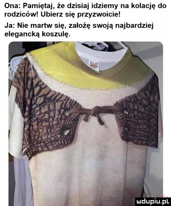 ona pamiętaj że dzisiaj idziemy na kolację do rodziców ubierz się przyzwoicie ja nie martw się założę swoją najbardziej elegancką koszulę
