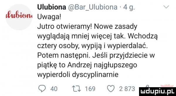 ulubiona baluiubiona   g. uwaga jutro otwieramy nowe zasady wyglądają mniej więcej tak wchodzą cztery osoby wypiją i wypierdalaó. potem następni jeśli przyjdziecie w piątkę to andrzej najgłupszego wypierdoli dyscyplinarnie q   mw     mm