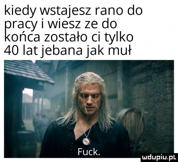 kiedy wstajesz rano do ęracy i wiesz ze do obca zostało ci tylko  o latjebana jak muł