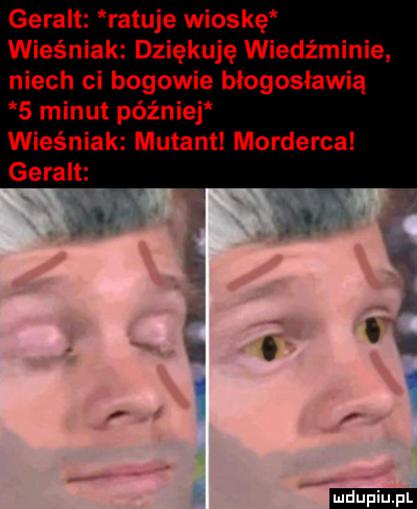 geralt ratuje wioskę wieśniak dziękuję wiedźminie niech ci bogowie błogosławią   minut później wieśniak mutant morderca geralt   ludu iu. l