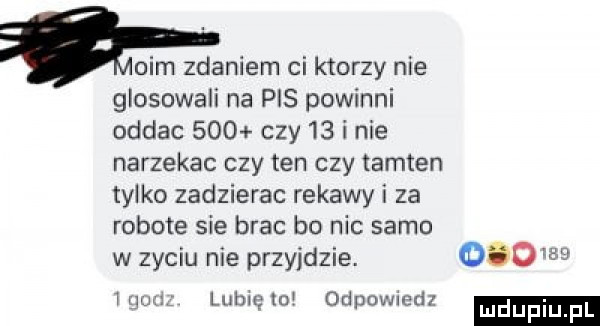 oćm zdaniem ci ktorzy nie głosowali na pis powinni oddac     czy    i nie narzekac czy ten czy tamten tylko zadzierac rekawy i za robote sie brac bo nic samo w zyciu nie przyjdzie.     w. ham lub to odpowiedz
