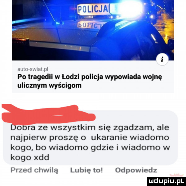 i auto sami pi po tragedii w łodzi policja wypowiada wojnę ulicznym wyścigom o ra ze wszystkim się zgadzam ale najpierw proszę o ukaranie wiadomo kogo bo wiadomo gdzie i wiadomo w kogo xdd przed chwilą lubię to odpowiedz