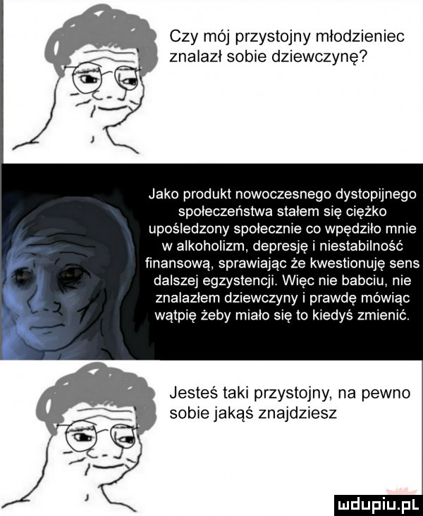 czy mój przystojny młodzieniec znalazł sobie dziewczynę jako produkt nowoczesnego dystopunego spoleczenstwa slalem się cię o upośledzony spolecznie co wpędziło mnie w alkoholizm depresję i niestabilność finansową sprawiając że kwestionuję sens dalszej egzystencji więc nie babciu nie znalazlem dziewczyny i prawdę mówiąc wątpię żeby mialo się to kiedyś zmienić jesteś taki przystojny na pewno sobie jakąś znajdziesz