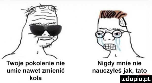 twoje pokolenie nie nigdy mnie nie umie nawet zmienić nauczyłeś jak tato a