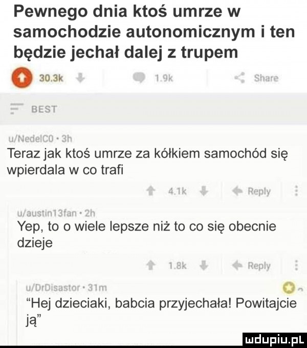 pewnego dnia ktoś umrze w samochodzie autonomicznym i ten będzie jechal dalej z trupem o    k teraz jak ktoś umrze za kółkiem samochód się wpierdala w co trafi ykp to o wiele lepsze niż to co się obecnie dzieje o hej dzieciaki babcia przyjechała powitajcie ją mm