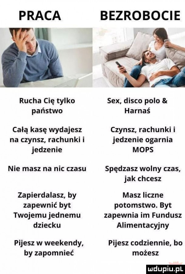 praca bezrobocie rucha cię tylko sex disco polo państwo harnaś całą kasę wydajesz czynsz rachunki i na czynsz rachunki i jedzenie ogarnia jedzenie mops nie masz na nic czasu spędzasz wolny czas jak chcesz zapierdalasz by masz liczne zapewnić byt potomstwo. byt twojemu jednemu zapewnia im fundusz dziecku alimentacyjny pijesz w weekendy pijesz codziennie bo by zapomnieć możesz ludu iu. l
