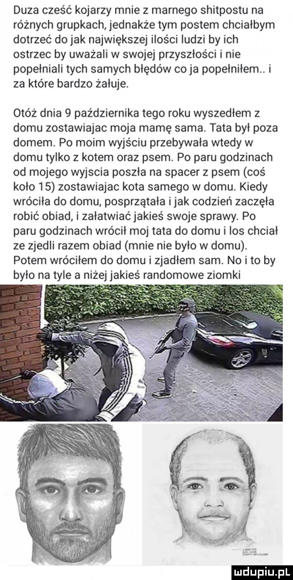 duza cześć kojarzy mnie z marnego shitpostu na różnych grupkach jednakże tym postem chciałbym dotrzeć do jak największej ilości ludzi by ich ostrzec by uważali w swojej przyszłości i nie popełniali tych samych błędów co ja popełniłem. i za które bardzo żeluje. otóż dnia   października tego roku wyszedlem z domu zostawiajac moja mamę sama. tata był poza domem. po moim wyjściu przebywała wtedy w domu tylko z kotem oraz psem. po paru godzinach od mojego wyjscia poszła na spacer z psem coś koło    zostawiajac kota samego w domu. kiedy wróciła do domu posprzątała imak codzień zaczęła robić obiad i załatwiać jakies swoje sprawy. po paru godzinach wrócił moj tata do domu i los chciał ze zjedli razem obiad mnie nie było w domu. potem wróciłem do domu i zjadłem sam. no i to by było na tyle a ej jakieś randomowe ziomki