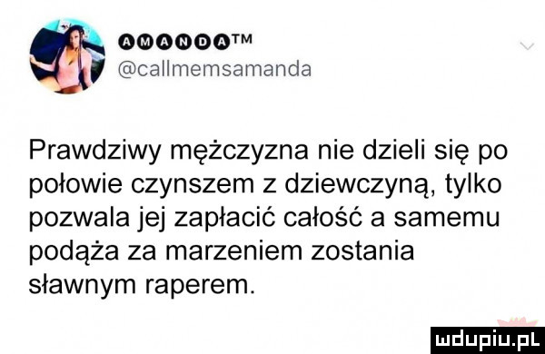 ym callmemsamanda prawdziwy mężczyzna nie dzieli się po połowie czynszem z dziewczyną tylko pozwala jej zapłacić całość a samemu podąża za marzeniem zostania sławnym raperem. ludu iu. l