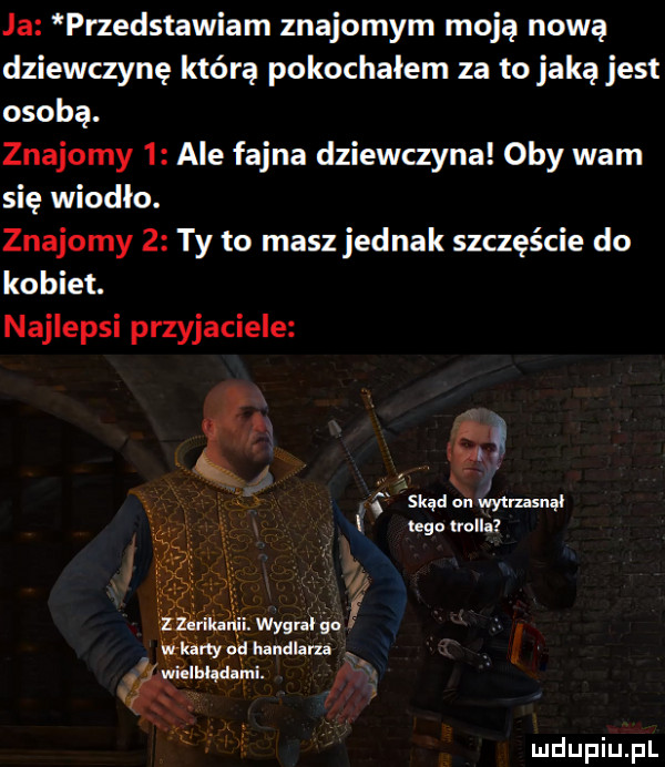 ja pnedstawiam znajomym moją nową dziewczynę którą pokochałem za to jaką jest osobą. znajomy   ale fajna dziewczyna oby wam się wiodło. znajomy   ty to masz jednak szczęście do kobiet. najlepsi przyjaciele i skąd on mmsnal uda unii. ył ny handlarza é. mama mi