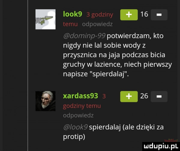 look  bgodzuiy    temu mi. abakankami potwierdzam kto nigdy nie lal sobie wody z przyrznica na jaja podczas bicia gruchyw lazience niech pierwszy napisze spierdalaj. xarda          godziny emu i w mm spierdalaj ale dzięki za protip