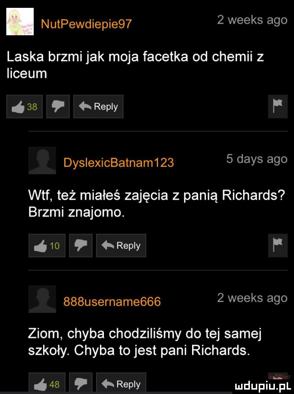 nutpewdiepie     weeks ago laska brzmi jak moja facetka od chemii z liceum    repry f dyslexicbatnam      dans ago wtf też miałeś zajęcia z panią richards brzmi znajomo.    repry f    username      weeks ago ziom chyba chodziliśmy do tej samej szkoły. chyba to jest pani richards.    repry mdupiujal