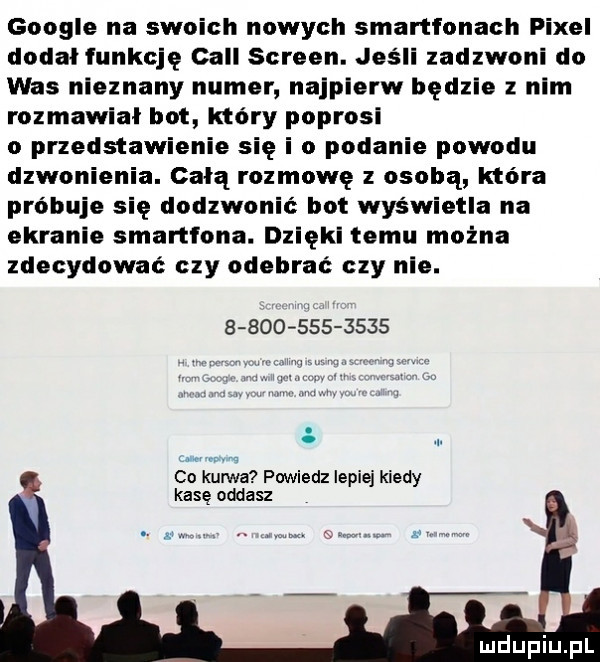 google na swoich nowych smartfonach pixel dodal funkcję cell screen. jeśli zadzwoni do was nieznany numer najpierw będzie z nam rozmawial bot który poprosi o przedstawienie się i o podanie powodu dzwonienia. całą rozmowę z osobą która próbuje się dodzwonic bot wyświetla na ekranie smartfona. dzięki temu można zdecydować czy odebrac czy nie.                co kurwa powiedz lepiej kiedy kasę oddasz i