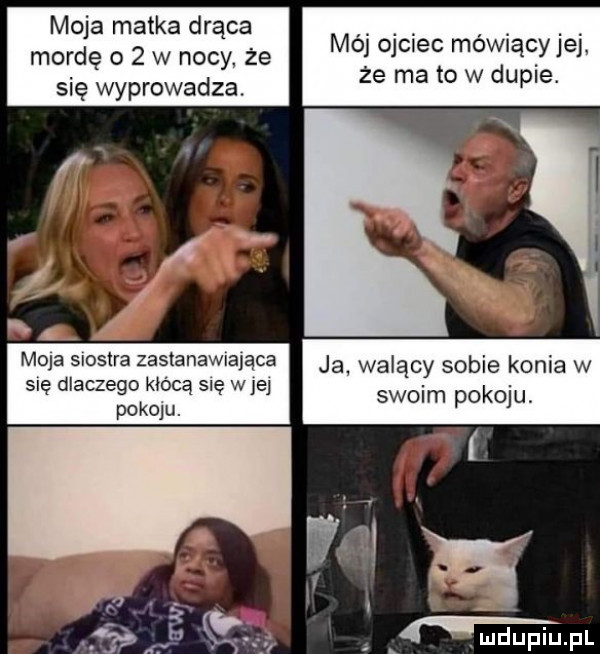 moja matka drąca mordę o   w nocy że się wyprowadza. mój ojciec mówiący jej że ma to w dupie. moja siostra zastan a ja walac so ko w szelm pako ludupiu. pl