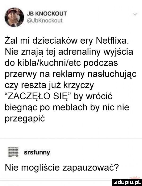 jb knockout m mm lwi żal mi dzieciaków ery netflixa. nie znają tej adrenaliny wyjścia do kibla kuchni ebc podczas przerwy na reklamy nasłuchując czy reszta już krzyczy zaczęło się by wrócić biegnąc po meblach by nic nie przegapić srsfunny nie mogliście zapauzować