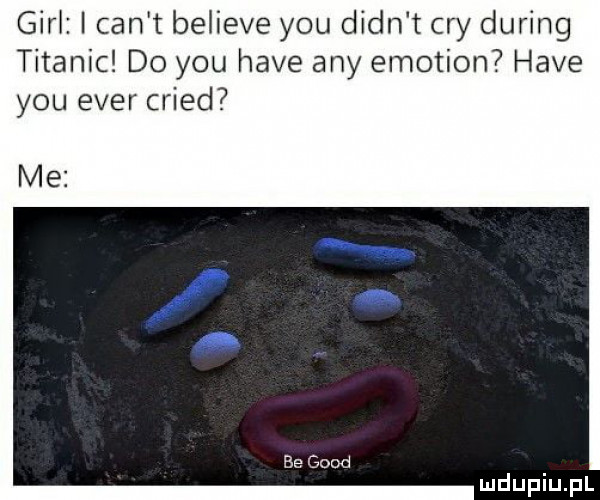 gill i cen t believe y-u dian t cny during titanic do y-u hace any emotion hace y-u eger cried me