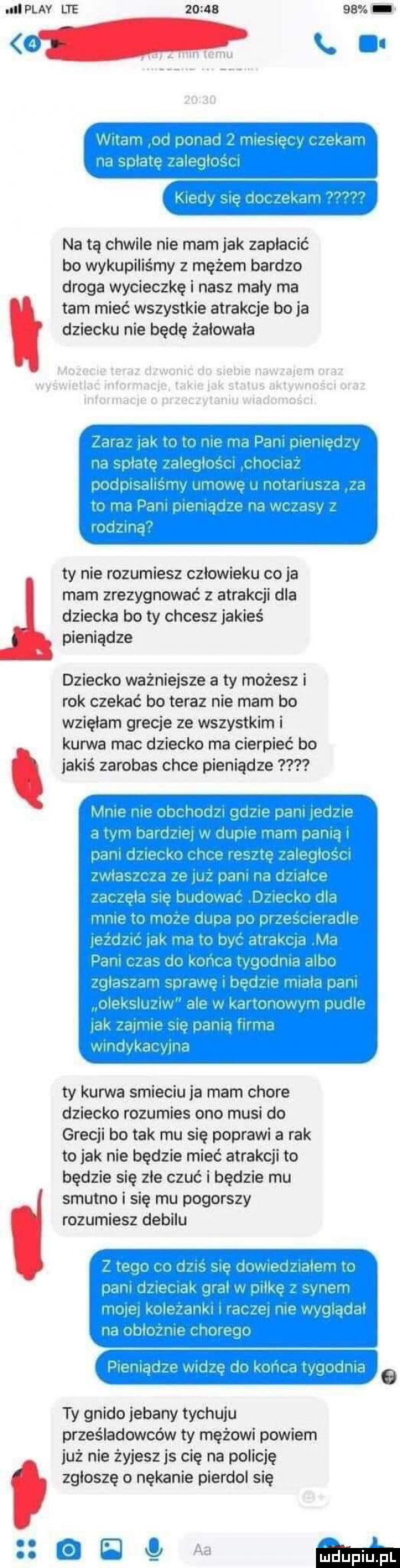 il play lte          wini. ginu i. hashing m mu l z. allein na tą chwile nie mam jak zaplacic bo wykupiliśmy z mężem bardzo droga wycieczkę i nasz maly ma tam mieć wszystkie atrakcje bo ja dziecku nie będę źalowala żniw v. l ł. abakankami ul ul l q mam ln l hm mi. abakankami i an lale ll. ur rem i y   wichry u u melu wr. fr. mm ty nie rozumiesz czlowieku co ja mam zrezygnować z atrakcji dla dziecka bo ty chcesz jakieś pieniądze dziecko ważniejsze a ty możesz i rok czekać bo teraz nie mam bo wzięłam grecje ze wszystkim i kurwa mac dziecko ma cierpieć bo jakiś zarobas chce pieniądze mamin jolmicn gl ibl iii x ni mi  ch mianem a w mm m kai   lai niq m jai r mi uw ciut lal cr hal m ncl l mi u wn m mam. i linux midi maj r izhiah sil llfilik mm i ii l uiferqyln ty kurwa smieciu ja mam chore dziecko rozumies ono musi do grecji bo tak mu się poprawi a tak to jak nie będzie mieć atrakcji to będzie się zle czuć i będzie mu smutno i się mu pogorszy rozumiesz debilu   me. th hmm io gem. l girj lilka wnmu i jia tulruhmz nova n ląllglkl hi m doli null uli ipn.    mm veil h ih ilu mam in.   ty gnido jebany tychuju prześladowców ty mężowi powiem już nie żyjesz js cię na policję zgłoszę nękanie pierdol się