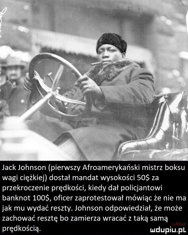 jack johnson pierwszy afroamerykański mistrz boksu wagi ciężkiej dostał mandat wysokości    za przekroczenie prędkości kiedy dał policjantowi banknot     oficer zaprotestował mówiąc że nie ma jak mu wydać reszty. johnson odpowiedział że może zachować resztę bo zamierza wracać z taka sama prędkością