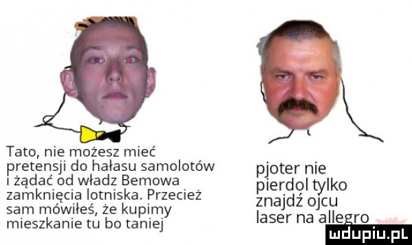 tato nie możesz mieć pretensji do hałasu samolotów ploter nie żądać ad władz bemowa pierdol tylko zamknięcia lotniska przecież znajdź ojcu  am mówiłeś że kupil n y mieszkanie tu bo taniej laser na alle ro