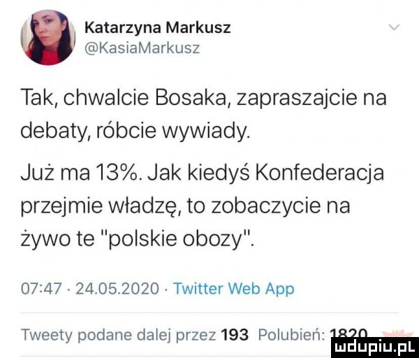 katarzyna mariusz kasiamarkusz tak chwalcie bosaka zapraszajcie na debaty róbcie wywiady. już ma   . jak kiedyś konfederacja przejmie władzę to zobaczycie na zywo te polskie obozy.                  twitter web aap tweety podane daiei przez     polubień mduplu pl