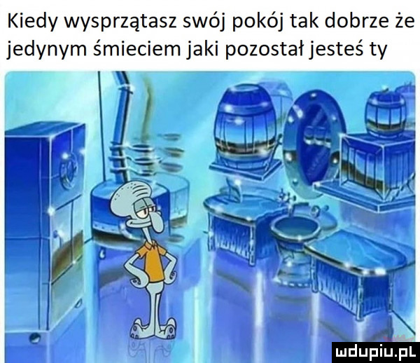 kiedy wysprzątasz swój pokój tak dobrze że jedynym śmieciem jaki pozostałjesteś ty